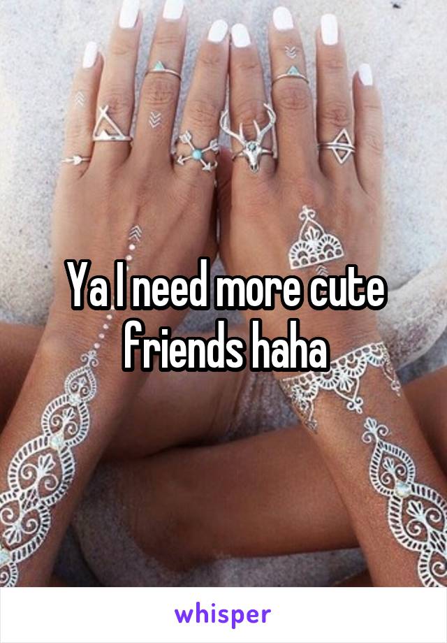 Ya I need more cute friends haha