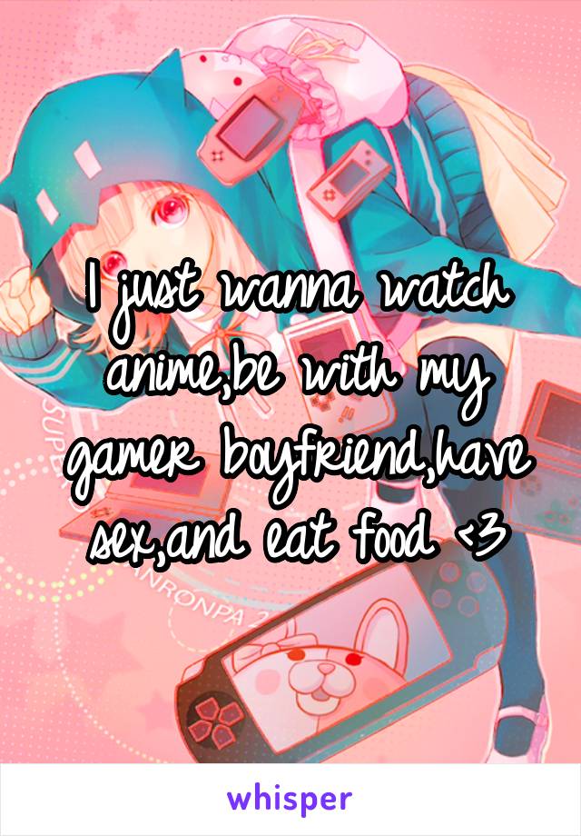 I just wanna watch anime,be with my gamer boyfriend,have sex,and eat food <3