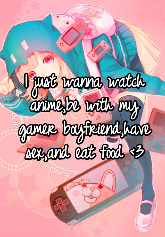 I just wanna watch anime,be with my gamer boyfriend,have sex,and eat food <3