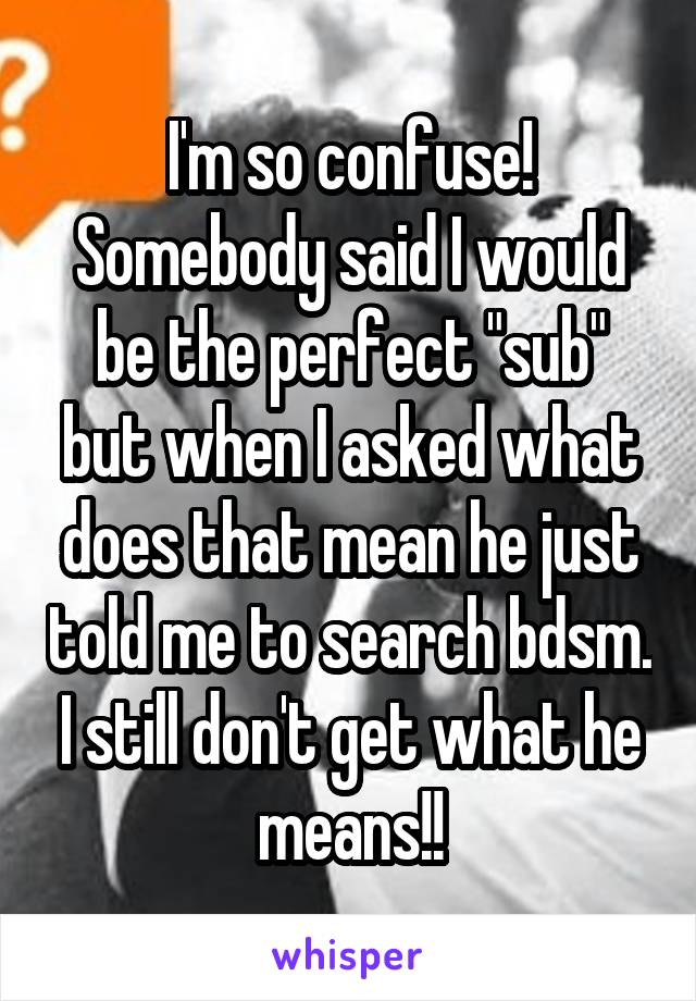 I'm so confuse! Somebody said I would be the perfect "sub" but when I asked what does that mean he just told me to search bdsm. I still don't get what he means!!