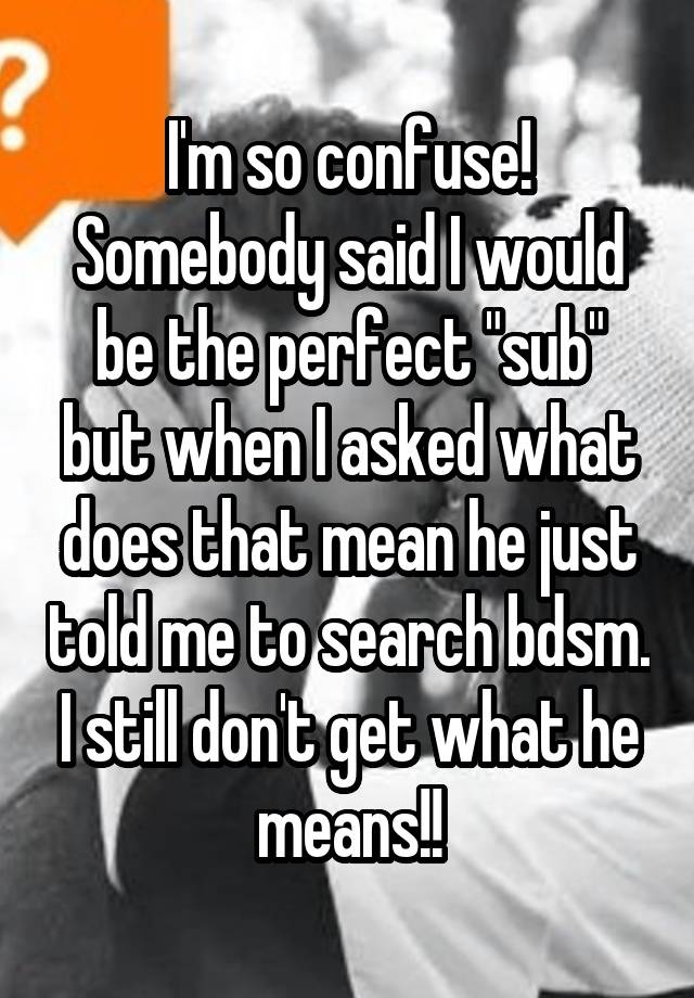 I'm so confuse! Somebody said I would be the perfect "sub" but when I asked what does that mean he just told me to search bdsm. I still don't get what he means!!