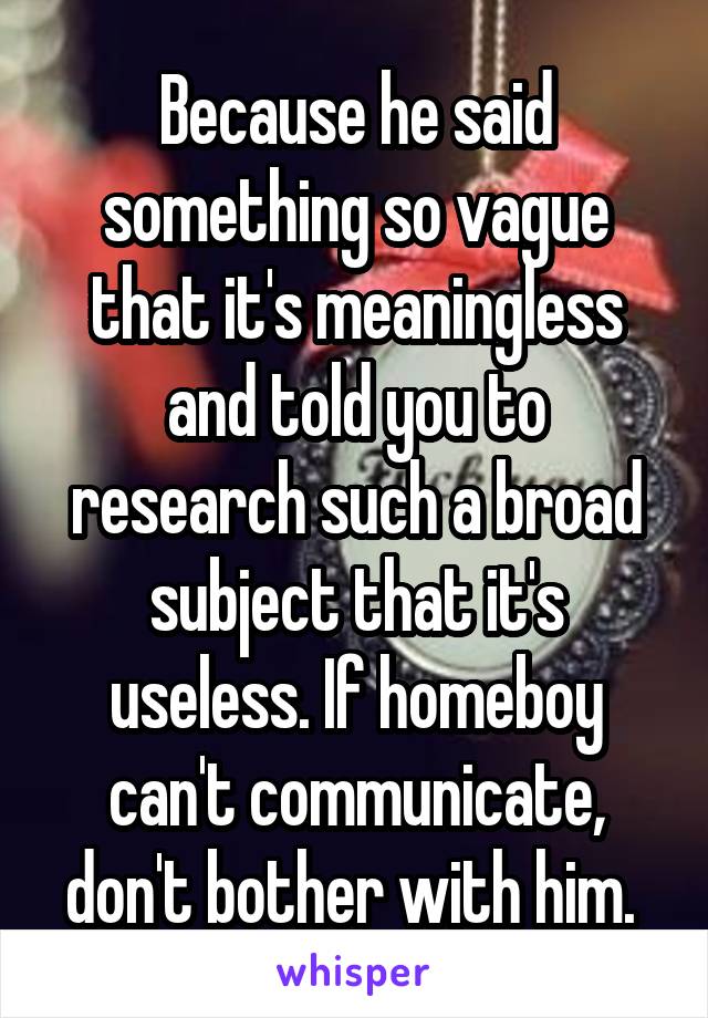 Because he said something so vague that it's meaningless and told you to research such a broad subject that it's useless. If homeboy can't communicate, don't bother with him. 