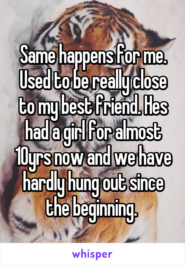 Same happens for me. Used to be really close to my best friend. Hes had a girl for almost 10yrs now and we have hardly hung out since the beginning. 