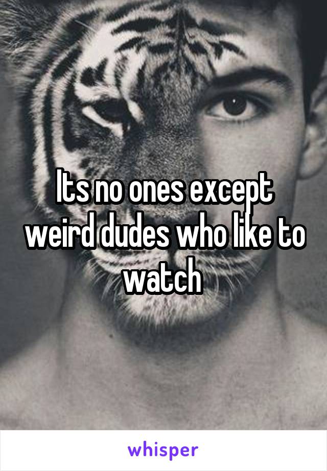 Its no ones except weird dudes who like to watch 