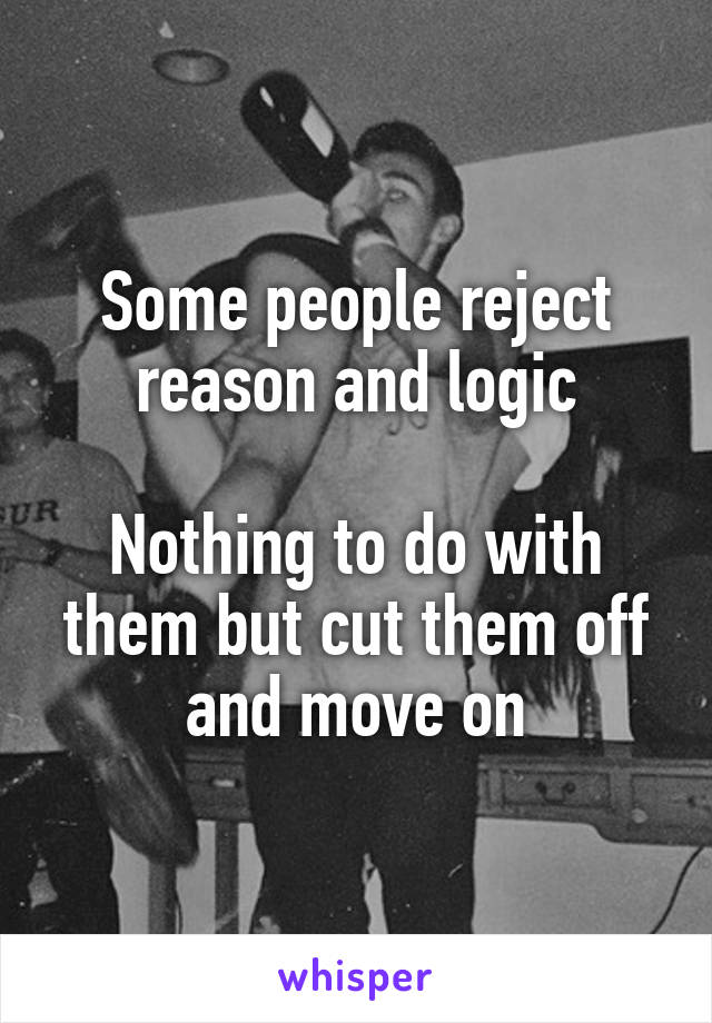 Some people reject reason and logic

Nothing to do with them but cut them off and move on