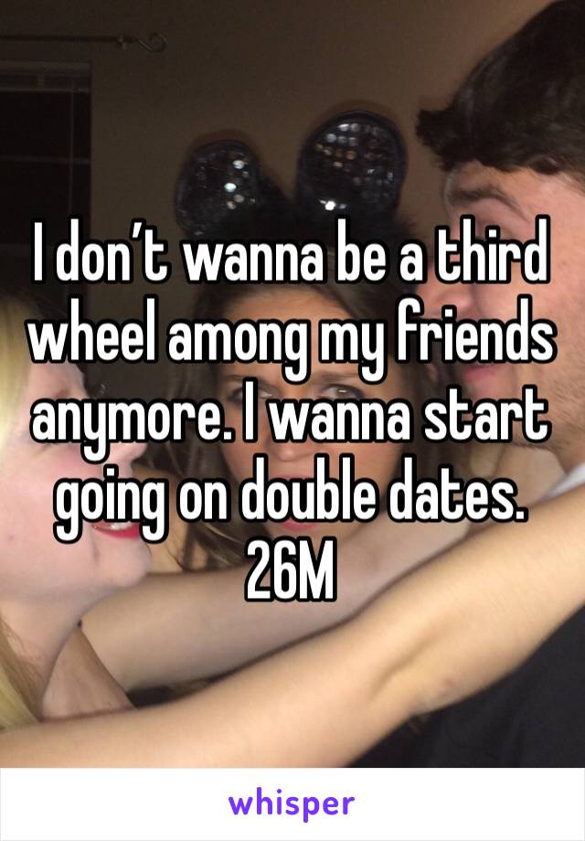 I don’t wanna be a third wheel among my friends anymore. I wanna start going on double dates. 26M