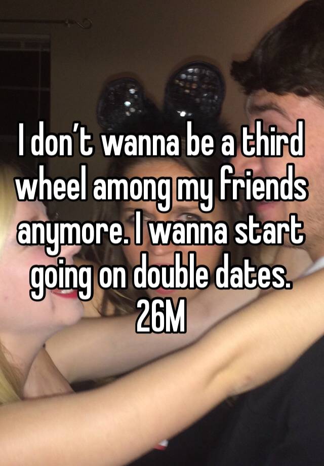 I don’t wanna be a third wheel among my friends anymore. I wanna start going on double dates. 26M