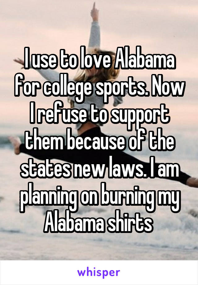 I use to love Alabama for college sports. Now I refuse to support them because of the states new laws. I am planning on burning my Alabama shirts 