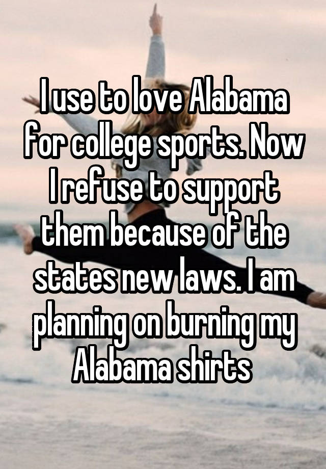 I use to love Alabama for college sports. Now I refuse to support them because of the states new laws. I am planning on burning my Alabama shirts 