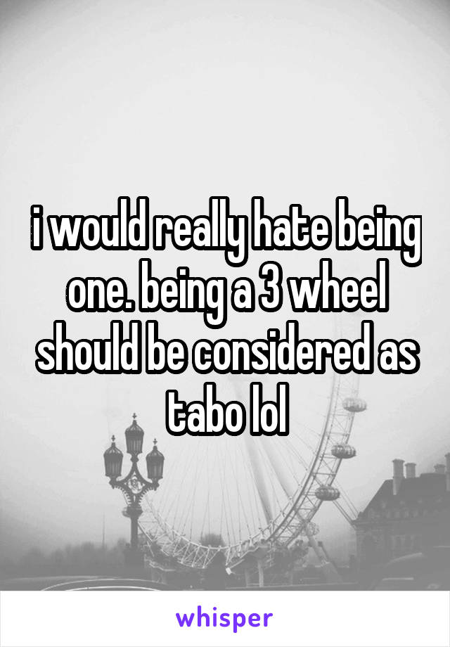 i would really hate being one. being a 3 wheel should be considered as tabo lol