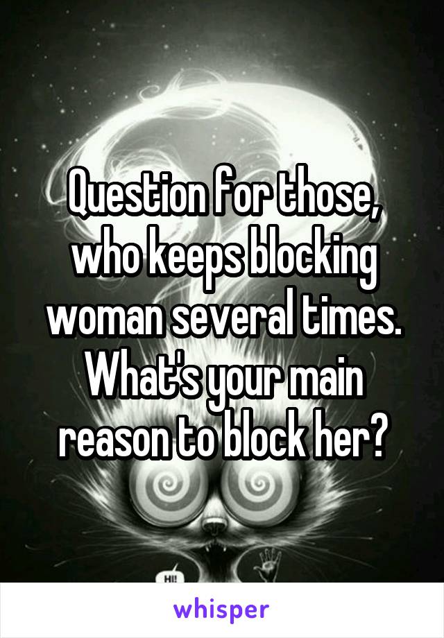 Question for those, who keeps blocking woman several times. What's your main reason to block her?