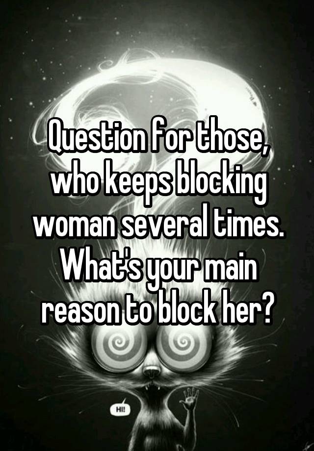 Question for those, who keeps blocking woman several times. What's your main reason to block her?