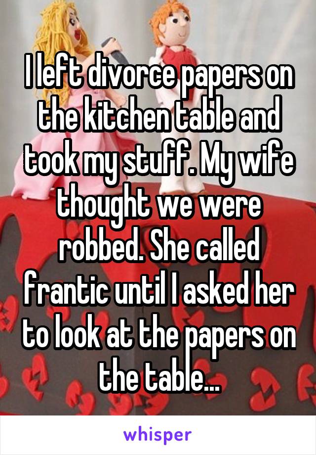 I left divorce papers on the kitchen table and took my stuff. My wife thought we were robbed. She called frantic until I asked her to look at the papers on the table...