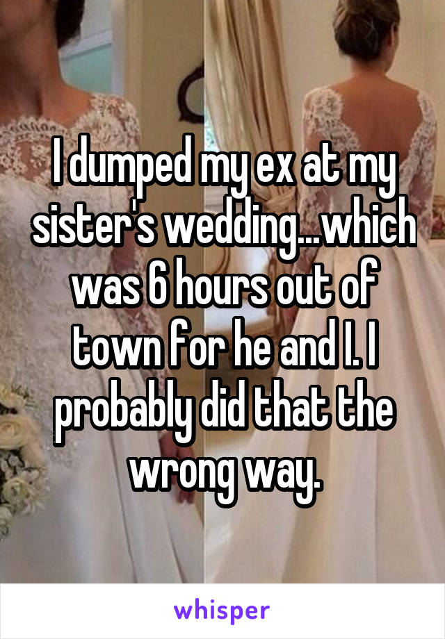 I dumped my ex at my sister's wedding...which was 6 hours out of town for he and I. I probably did that the wrong way.