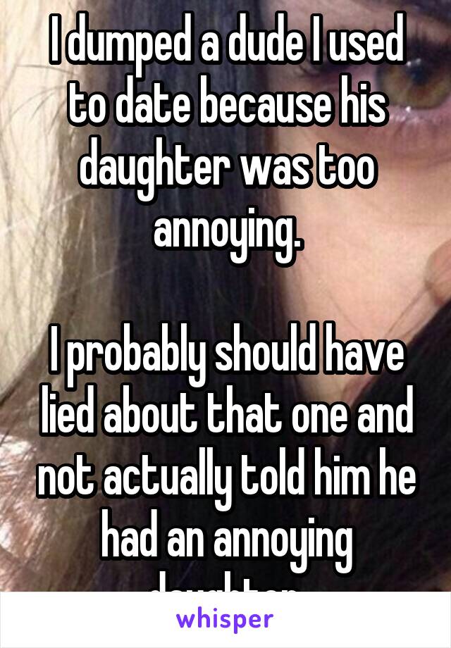 I dumped a dude I used to date because his daughter was too annoying.

I probably should have lied about that one and not actually told him he had an annoying daughter.