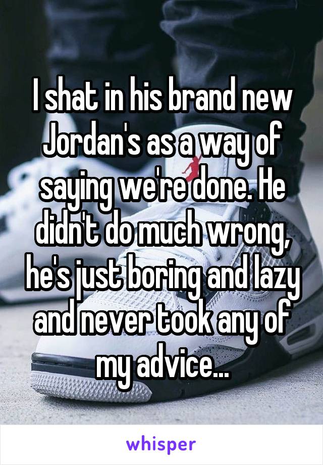 I shat in his brand new Jordan's as a way of saying we're done. He didn't do much wrong, he's just boring and lazy and never took any of my advice...