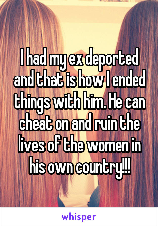 I had my ex deported and that is how I ended things with him. He can cheat on and ruin the lives of the women in his own country!!!