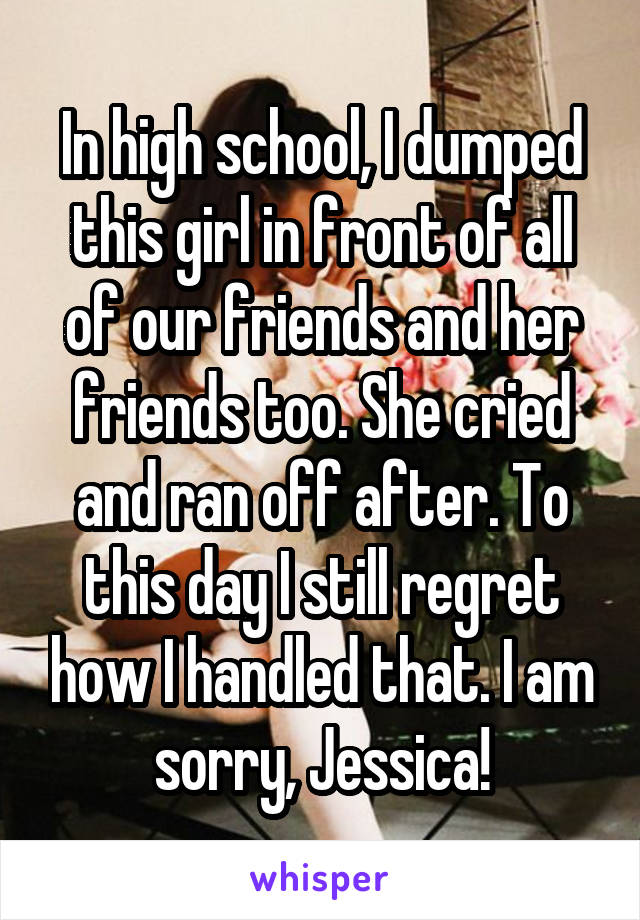In high school, I dumped this girl in front of all of our friends and her friends too. She cried and ran off after. To this day I still regret how I handled that. I am sorry, Jessica!