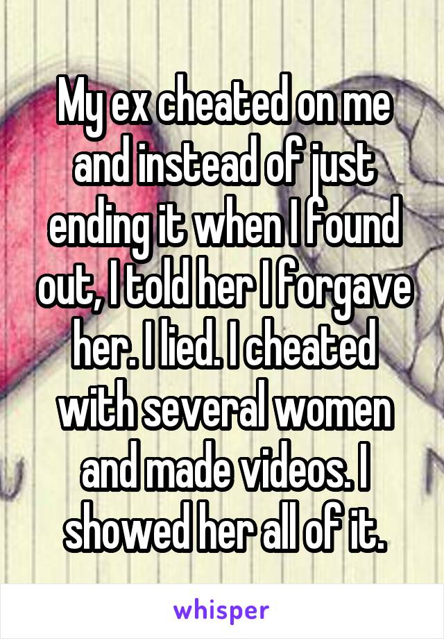 My ex cheated on me and instead of just ending it when I found out, I told her I forgave her. I lied. I cheated with several women and made videos. I showed her all of it.