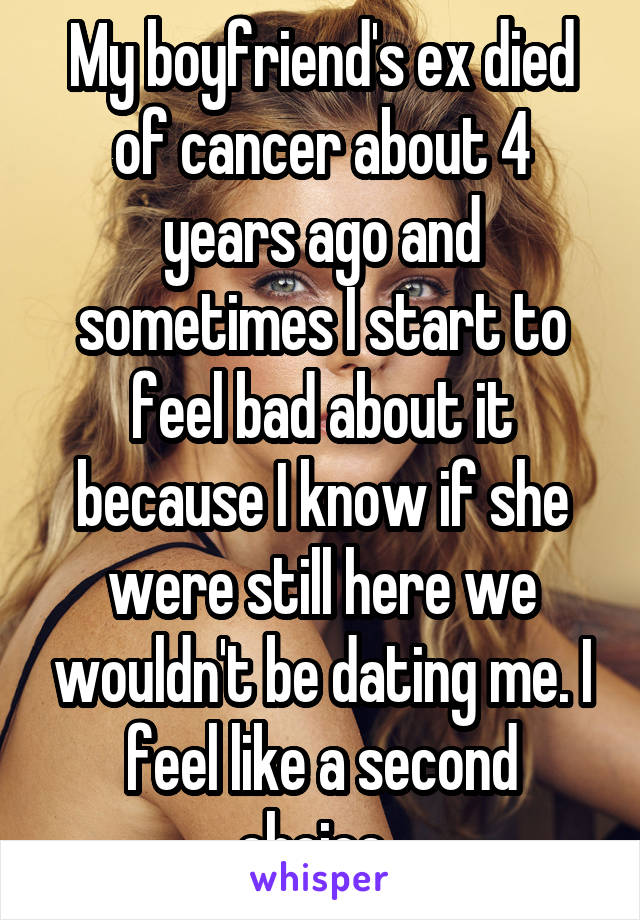 My boyfriend's ex died of cancer about 4 years ago and sometimes I start to feel bad about it because I know if she were still here we wouldn't be dating me. I feel like a second choice. 