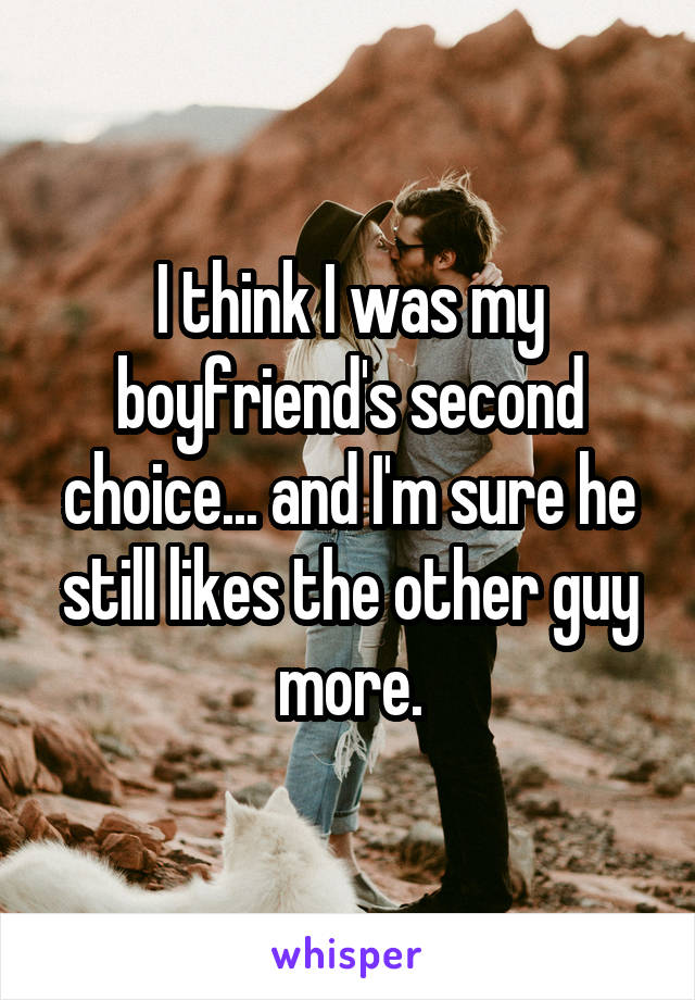 I think I was my boyfriend's second choice... and I'm sure he still likes the other guy more.