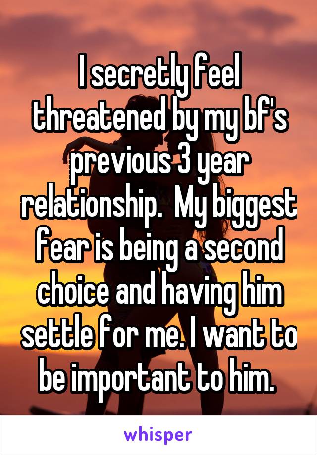 I secretly feel threatened by my bf's previous 3 year relationship.  My biggest fear is being a second choice and having him settle for me. I want to be important to him. 