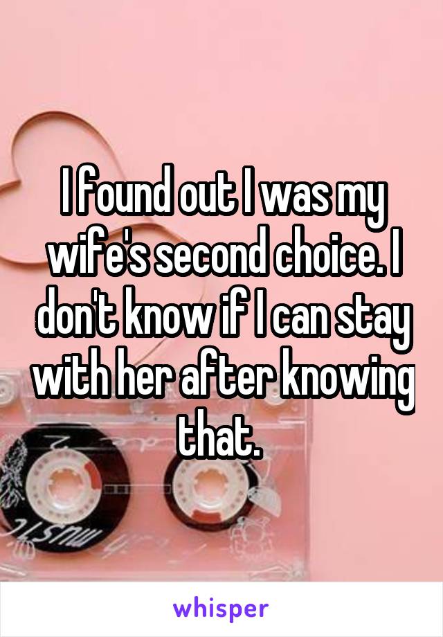 I found out I was my wife's second choice. I don't know if I can stay with her after knowing that. 