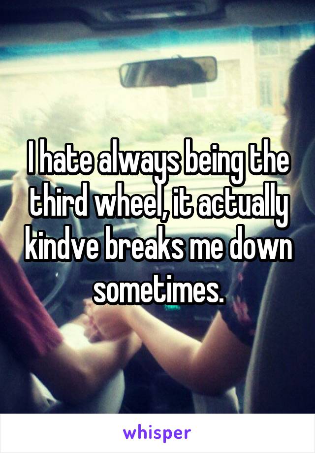 I hate always being the third wheel, it actually kindve breaks me down sometimes.