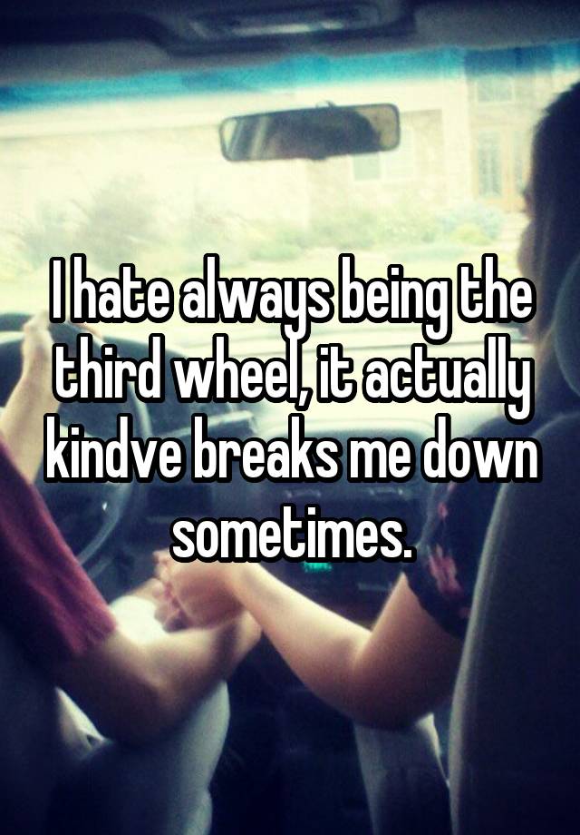 I hate always being the third wheel, it actually kindve breaks me down sometimes.