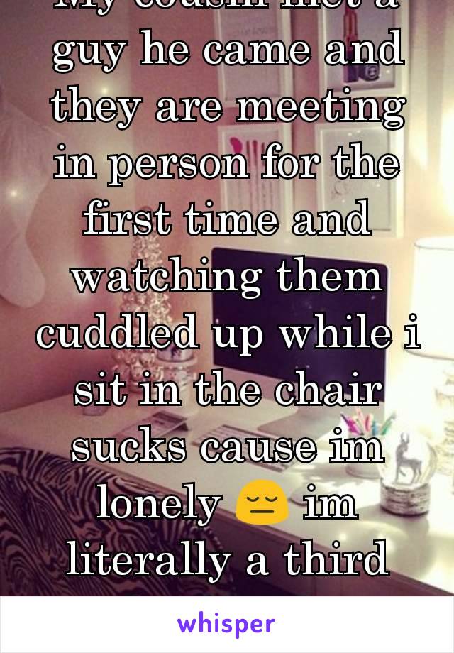 My cousin met a guy he came and they are meeting in person for the first time and watching them cuddled up while i sit in the chair sucks cause im lonely 😔 im literally a third wheel at this point.