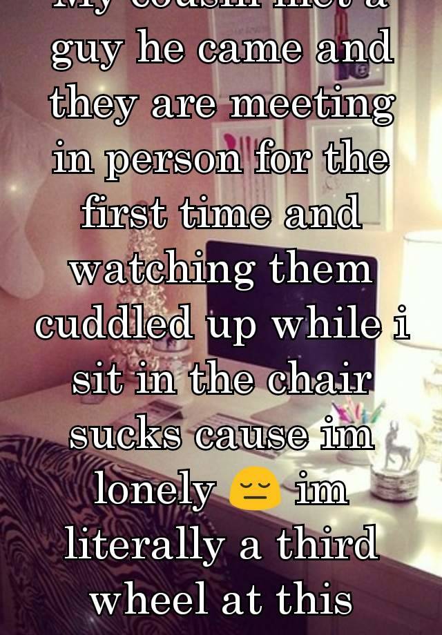 My cousin met a guy he came and they are meeting in person for the first time and watching them cuddled up while i sit in the chair sucks cause im lonely 😔 im literally a third wheel at this point.