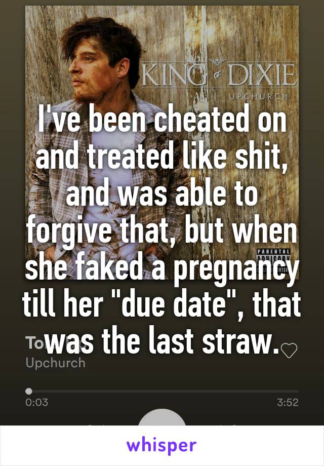 I've been cheated on and treated like shit, and was able to forgive that, but when she faked a pregnancy till her "due date", that was the last straw.