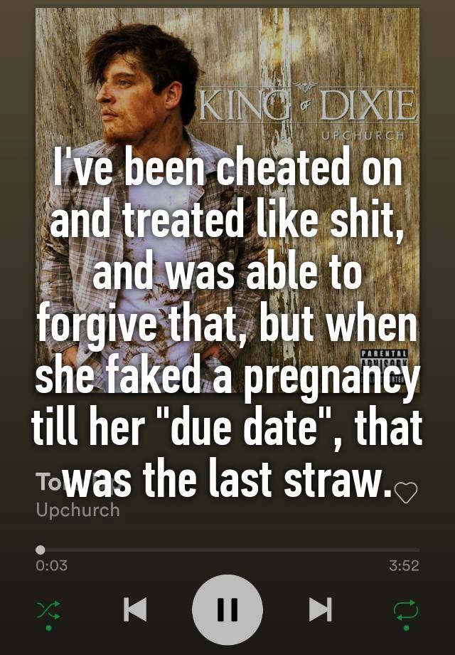 I've been cheated on and treated like shit, and was able to forgive that, but when she faked a pregnancy till her "due date", that was the last straw.