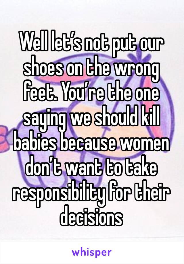 Well let’s not put our shoes on the wrong feet. You’re the one saying we should kill babies because women don’t want to take responsibility for their decisions 