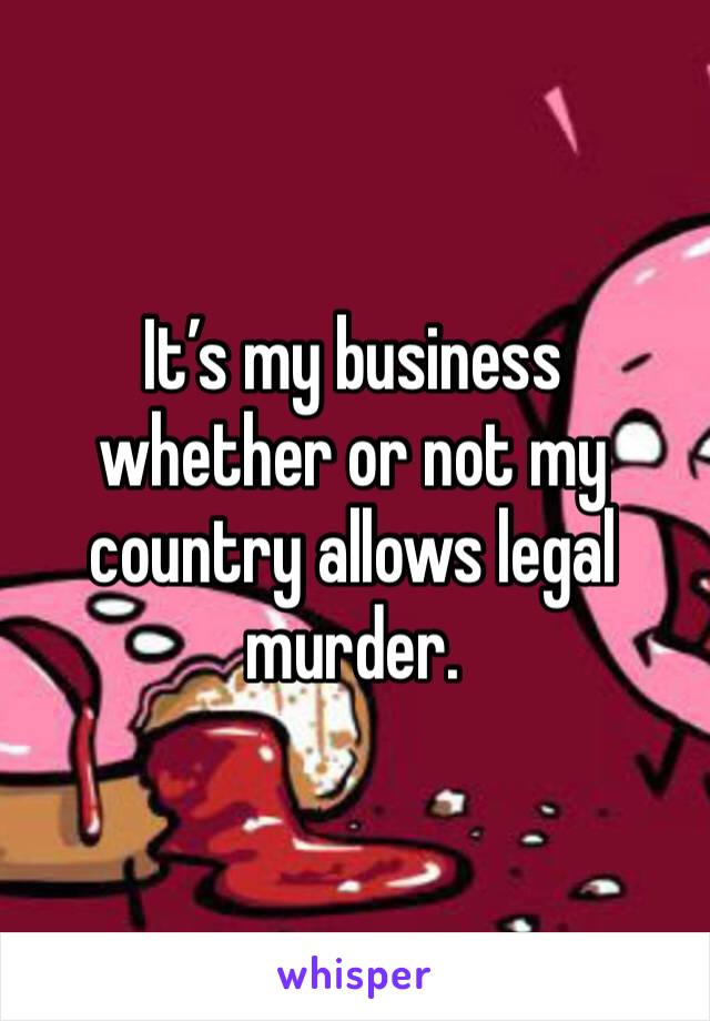 It’s my business whether or not my country allows legal murder.