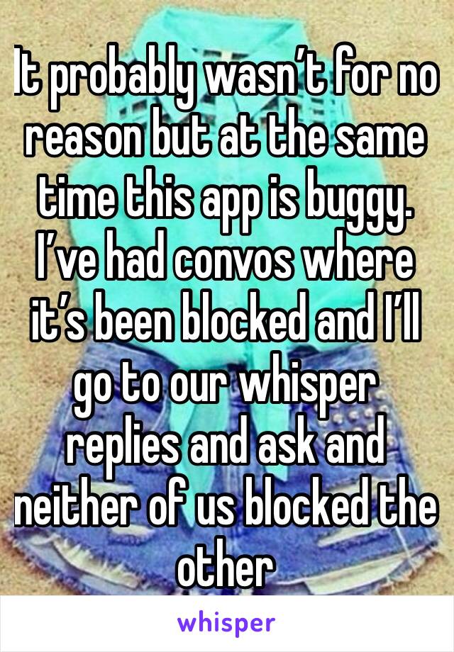 It probably wasn’t for no reason but at the same time this app is buggy. I’ve had convos where it’s been blocked and I’ll go to our whisper replies and ask and neither of us blocked the other 