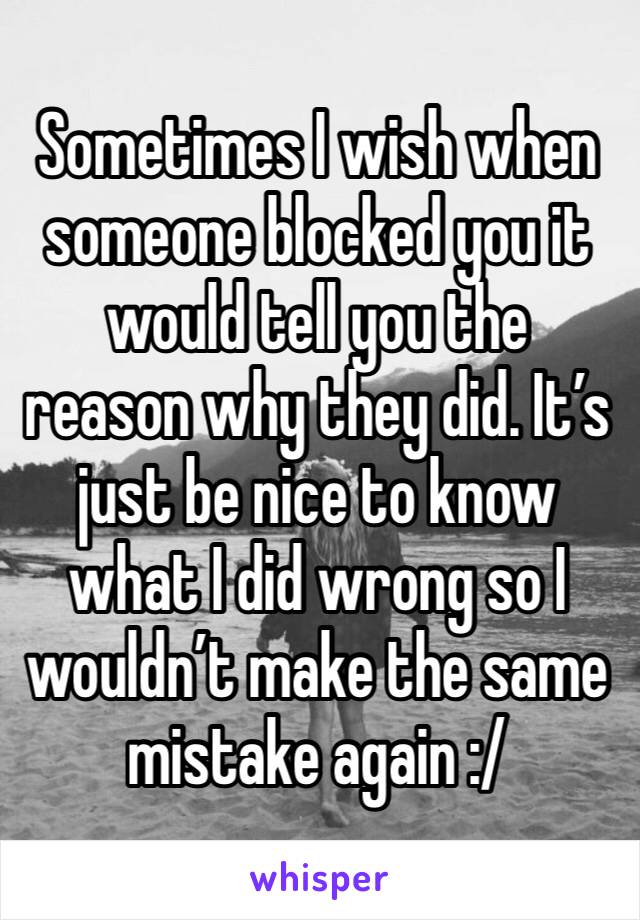 Sometimes I wish when someone blocked you it would tell you the reason why they did. It’s just be nice to know what I did wrong so I wouldn’t make the same mistake again :/