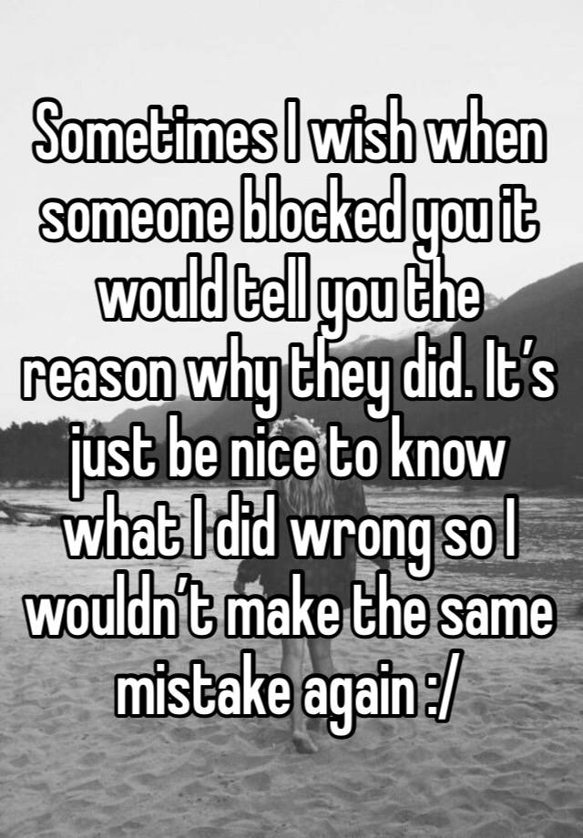 Sometimes I wish when someone blocked you it would tell you the reason why they did. It’s just be nice to know what I did wrong so I wouldn’t make the same mistake again :/