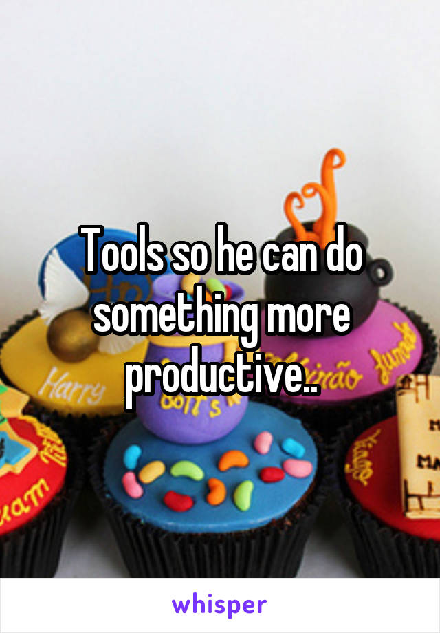 Tools so he can do something more productive..