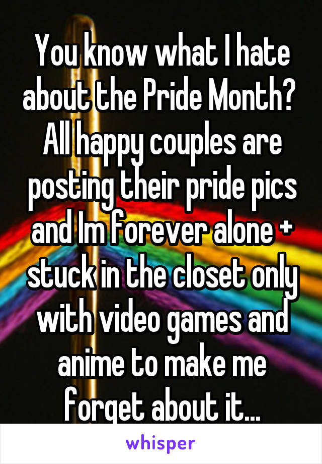 You know what I hate about the Pride Month?  All happy couples are posting their pride pics and Im forever alone + stuck in the closet only with video games and anime to make me forget about it...