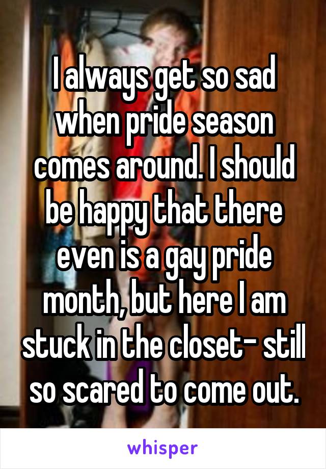 I always get so sad when pride season comes around. I should be happy that there even is a gay pride month, but here I am stuck in the closet- still so scared to come out.
