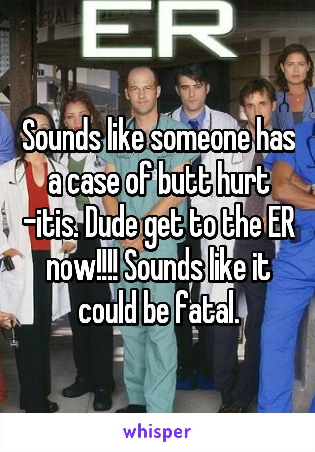 Sounds like someone has a case of butt hurt -itis. Dude get to the ER now!!!! Sounds like it could be fatal.