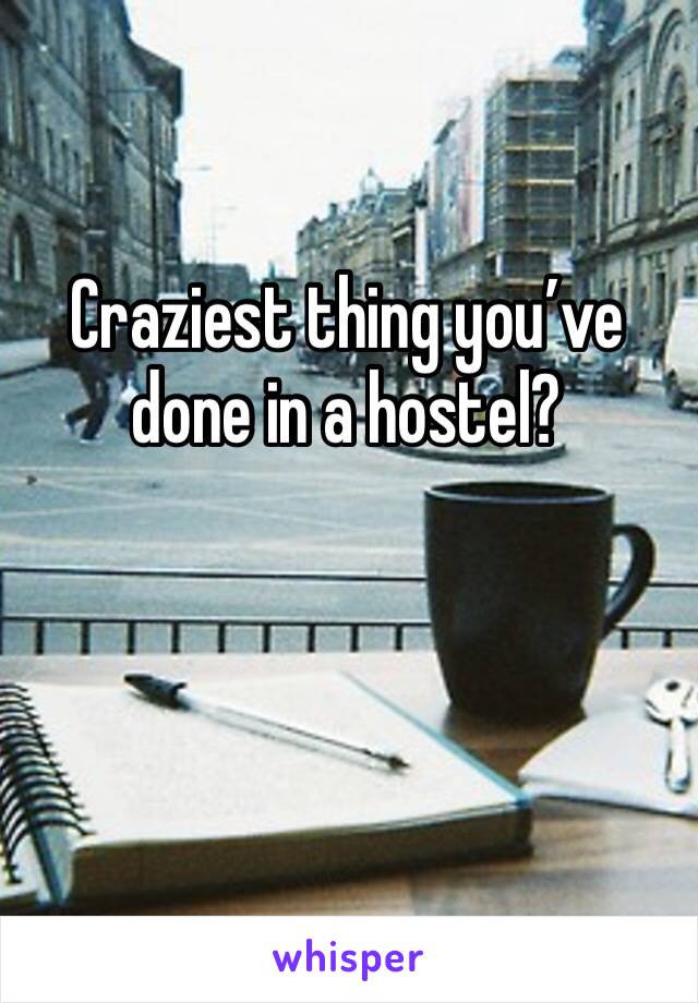 Craziest thing you’ve done in a hostel?