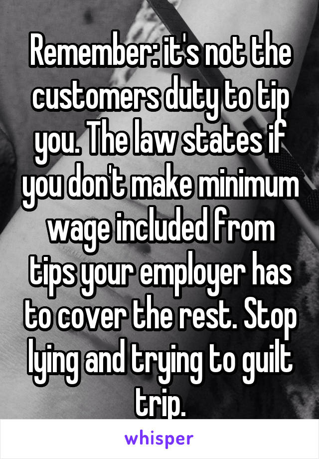 Remember: it's not the customers duty to tip you. The law states if you don't make minimum wage included from tips your employer has to cover the rest. Stop lying and trying to guilt trip.