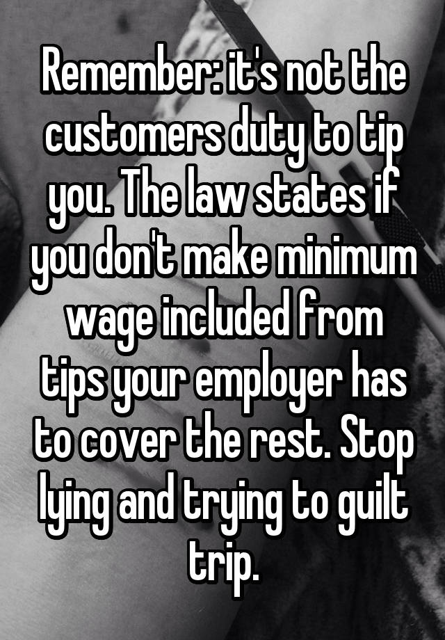 Remember: it's not the customers duty to tip you. The law states if you don't make minimum wage included from tips your employer has to cover the rest. Stop lying and trying to guilt trip.