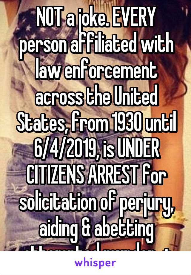 NOT a joke. EVERY person affiliated with law enforcement across the United States, from 1930 until 6/4/2019, is UNDER CITIZENS ARREST for solicitation of perjury, aiding & abetting attempted murder, +