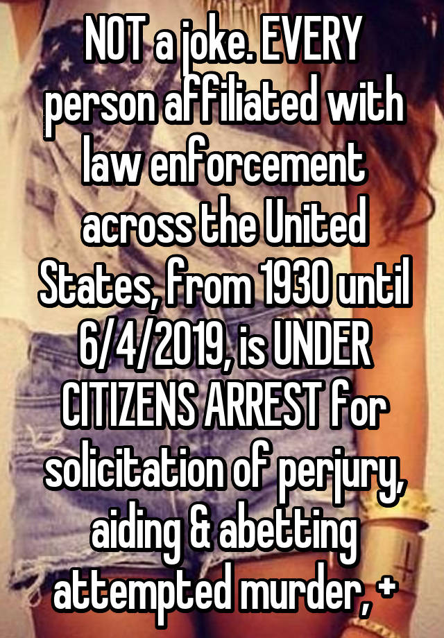 NOT a joke. EVERY person affiliated with law enforcement across the United States, from 1930 until 6/4/2019, is UNDER CITIZENS ARREST for solicitation of perjury, aiding & abetting attempted murder, +