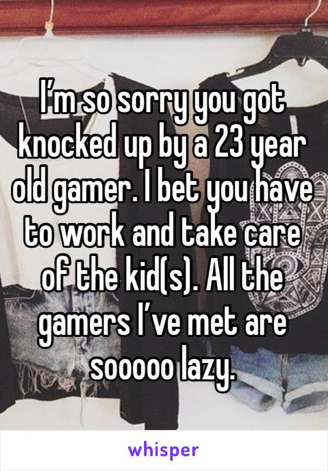 I’m so sorry you got knocked up by a 23 year old gamer. I bet you have to work and take care of the kid(s). All the gamers I’ve met are sooooo lazy. 