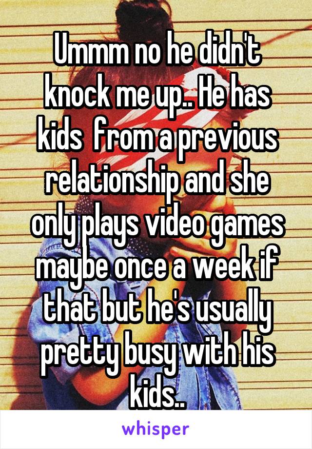 Ummm no he didn't knock me up.. He has kids  from a previous relationship and she only plays video games maybe once a week if that but he's usually pretty busy with his kids..