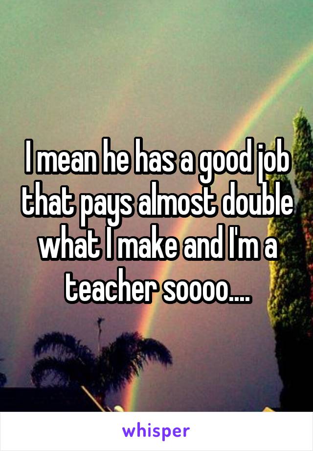 I mean he has a good job that pays almost double what I make and I'm a teacher soooo....